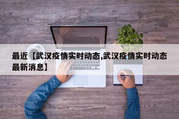 最近【武汉疫情实时动态,武汉疫情实时动态最新消息】
