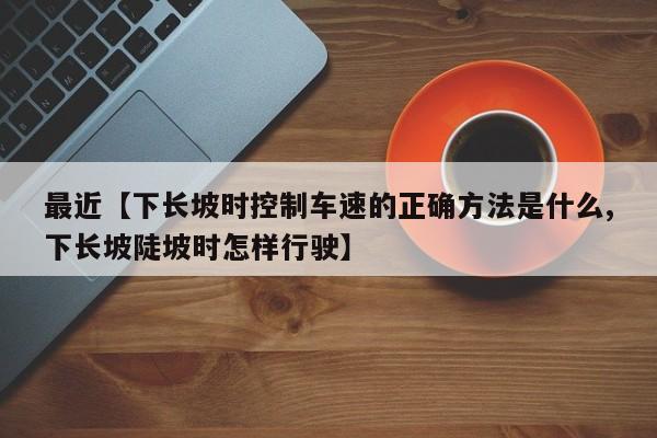 最近【下长坡时控制车速的正确方法是什么,下长坡陡坡时怎样行驶】