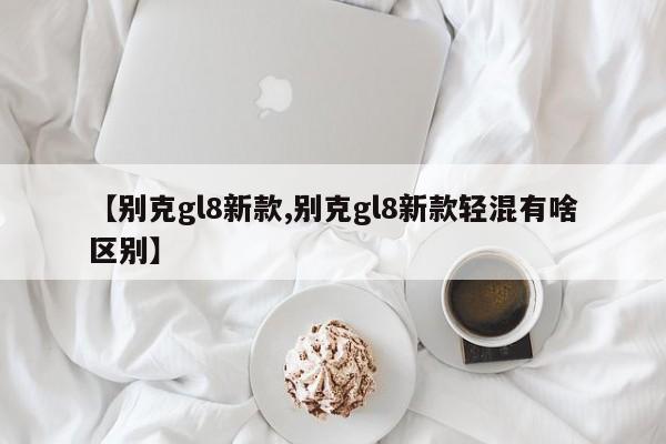 【别克gl8新款,别克gl8新款轻混有啥区别】