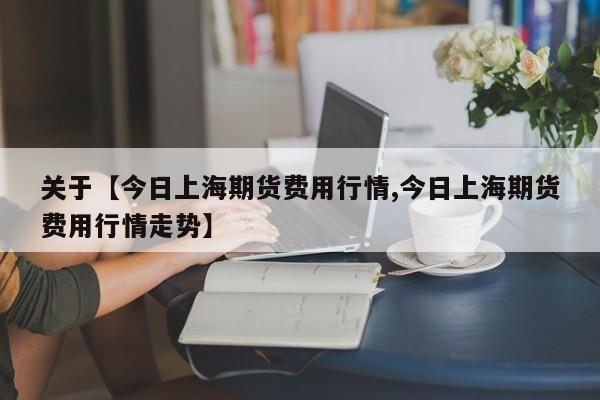 关于【今日上海期货费用行情,今日上海期货费用行情走势】