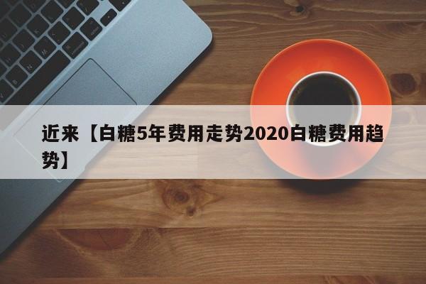 近来【白糖5年费用走势2020白糖费用趋势】
