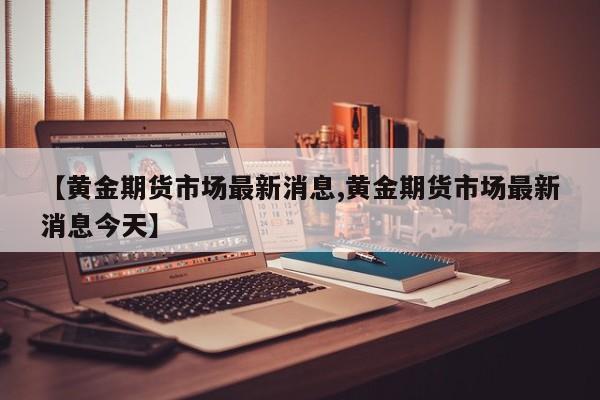【黄金期货市场最新消息,黄金期货市场最新消息今天】