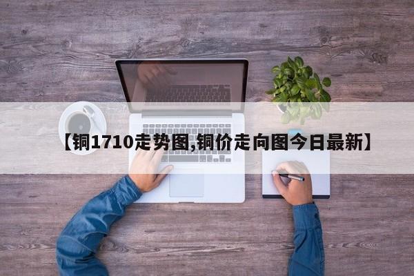 【铜1710走势图,铜价走向图今日最新】