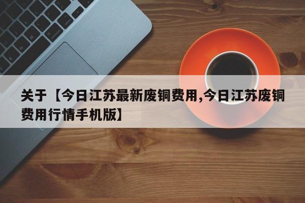 关于【今日江苏最新废铜费用,今日江苏废铜费用行情手机版】