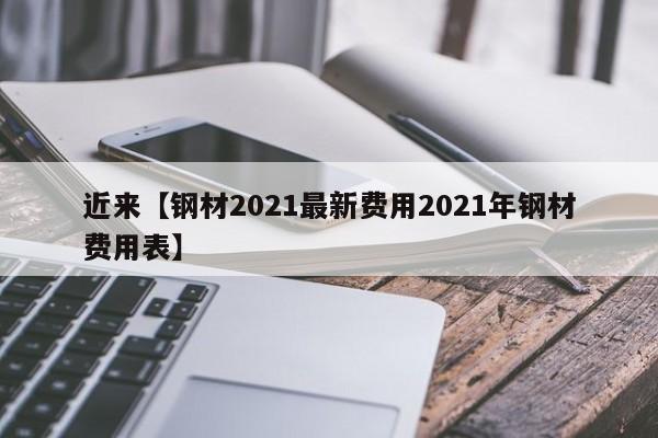 近来【钢材2021最新费用2021年钢材费用表】