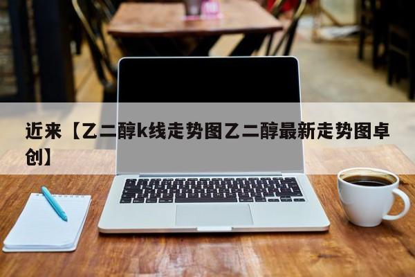 近来【乙二醇k线走势图乙二醇最新走势图卓创】