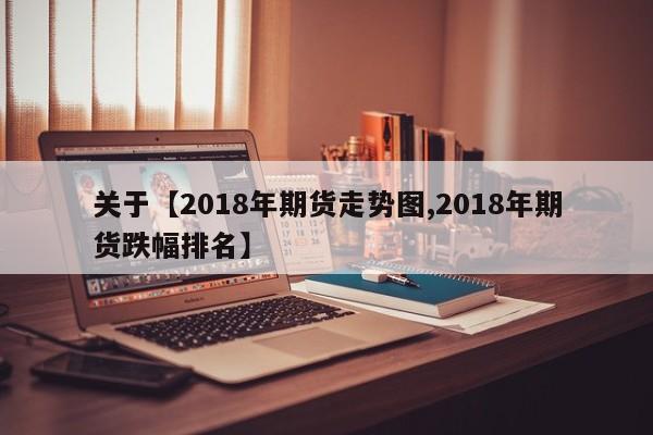 关于【2018年期货走势图,2018年期货跌幅排名】
