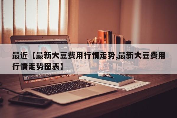 最近【最新大豆费用行情走势,最新大豆费用行情走势图表】