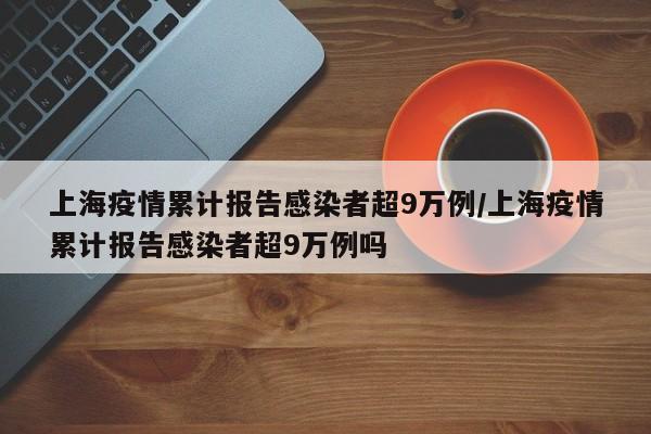 上海疫情累计报告感染者超9万例/上海疫情累计报告感染者超9万例吗