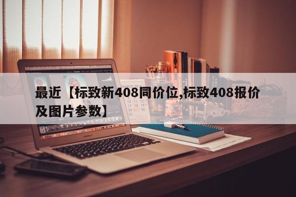最近【标致新408同价位,标致408报价及图片参数】