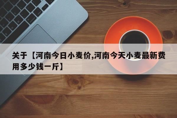 关于【河南今日小麦价,河南今天小麦最新费用多少钱一斤】