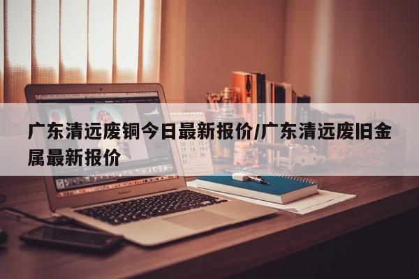 广东清远废铜今日最新报价/广东清远废旧金属最新报价
