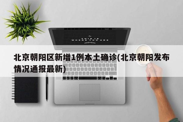 北京朝阳区新增1例本土确诊(北京朝阳发布情况通报最新)