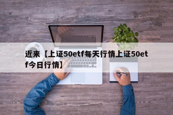 近来【上证50etf每天行情上证50etf今日行情】