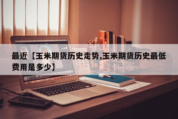 最近【玉米期货历史走势,玉米期货历史最低费用是多少】