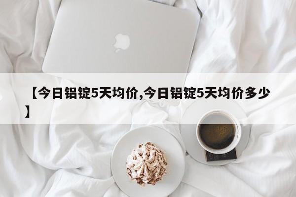 【今日铝锭5天均价,今日铝锭5天均价多少】