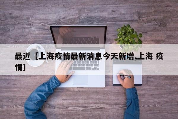 最近【上海疫情最新消息今天新增,上海 疫情】