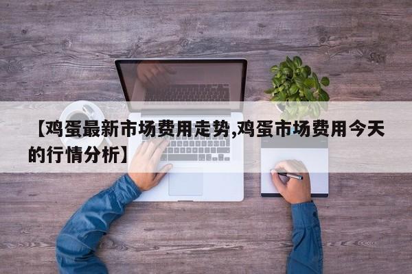【鸡蛋最新市场费用走势,鸡蛋市场费用今天的行情分析】