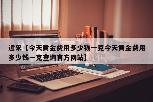 近来【今天黄金费用多少钱一克今天黄金费用多少钱一克查询官方网站】