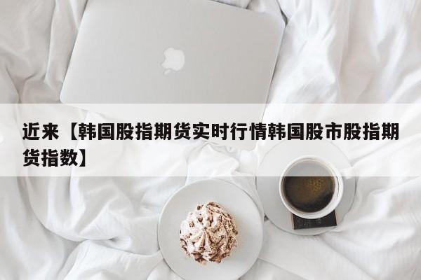 近来【韩国股指期货实时行情韩国股市股指期货指数】