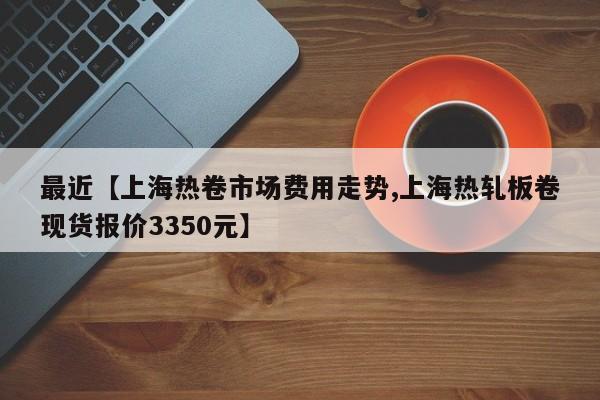 最近【上海热卷市场费用走势,上海热轧板卷现货报价3350元】