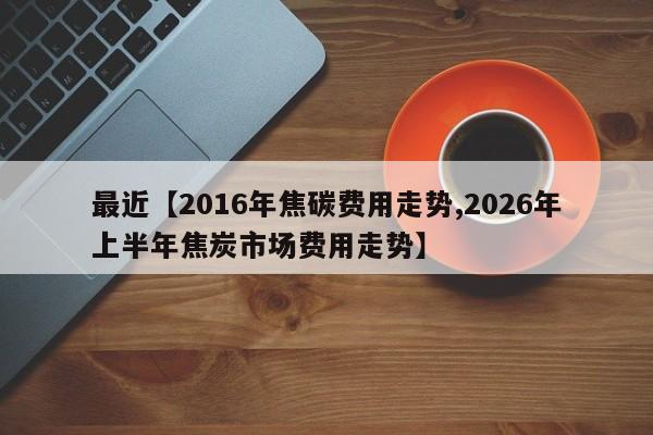 最近【2016年焦碳费用走势,2026年上半年焦炭市场费用走势】