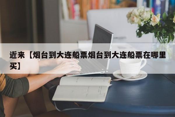 近来【烟台到大连船票烟台到大连船票在哪里买】