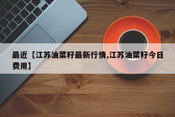 最近【江苏油菜籽最新行情,江苏油菜籽今日费用】