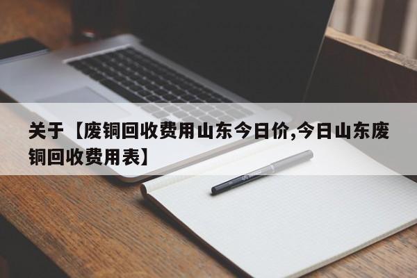 关于【废铜回收费用山东今日价,今日山东废铜回收费用表】