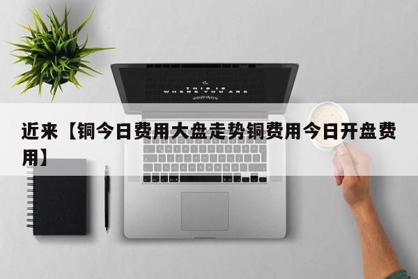 近来【铜今日费用大盘走势铜费用今日开盘费用】