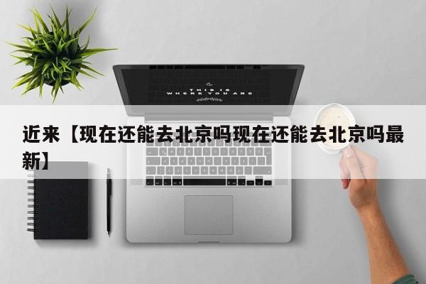 近来【现在还能去北京吗现在还能去北京吗最新】