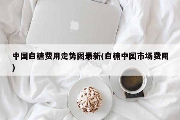 中国白糖费用走势图最新(白糖中国市场费用)