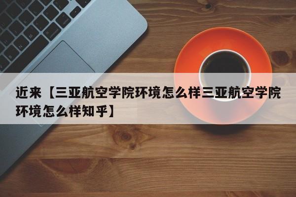 近来【三亚航空学院环境怎么样三亚航空学院环境怎么样知乎】