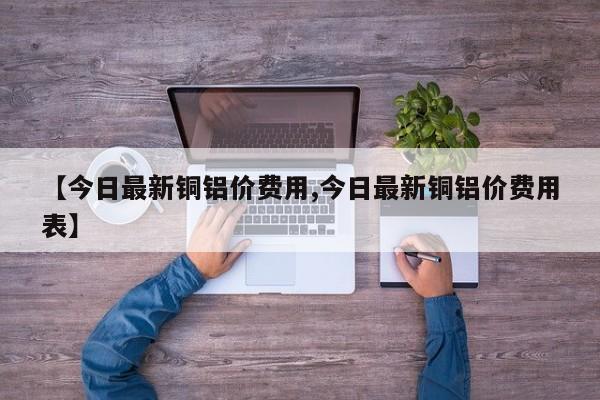 【今日最新铜铝价费用,今日最新铜铝价费用表】