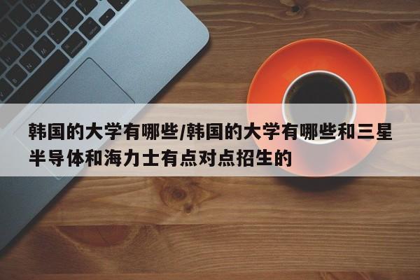 韩国的大学有哪些/韩国的大学有哪些和三星半导体和海力士有点对点招生的