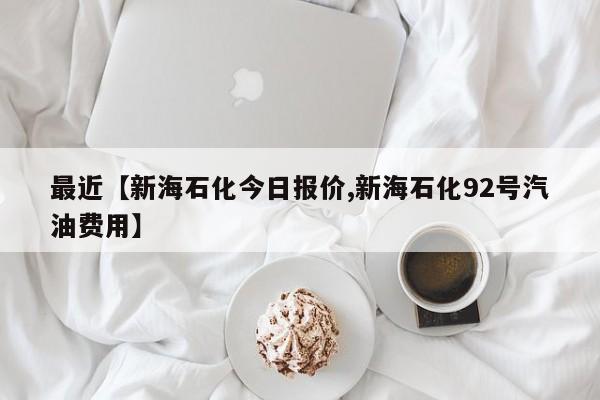 最近【新海石化今日报价,新海石化92号汽油费用】