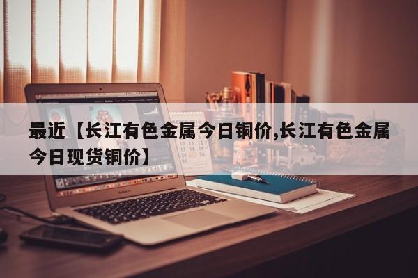 最近【长江有色金属今日铜价,长江有色金属今日现货铜价】