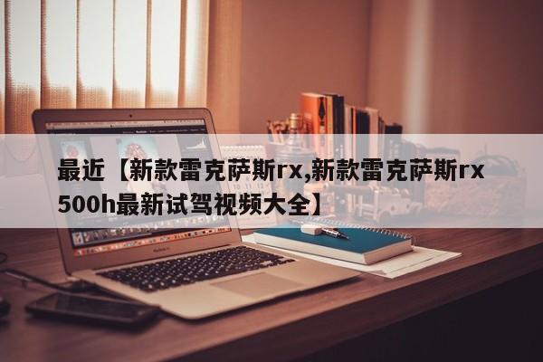 最近【新款雷克萨斯rx,新款雷克萨斯rx500h最新试驾视频大全】