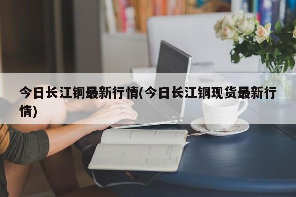 今日长江铜最新行情(今日长江铜现货最新行情)