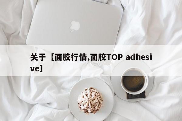 关于【面胶行情,面胶TOP adhesive】