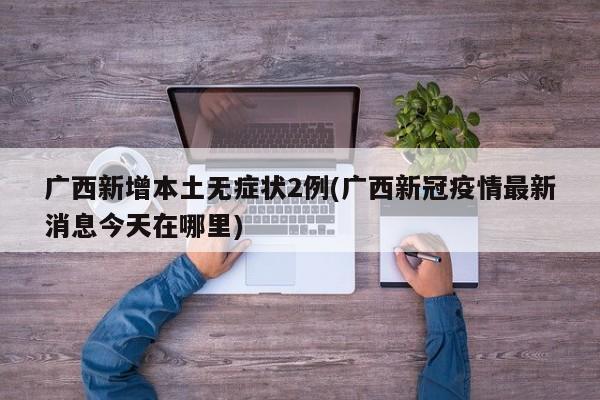 广西新增本土无症状2例(广西新冠疫情最新消息今天在哪里)