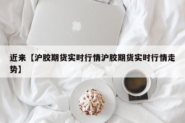 近来【沪胶期货实时行情沪胶期货实时行情走势】