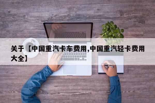 关于【中国重汽卡车费用,中国重汽轻卡费用大全】