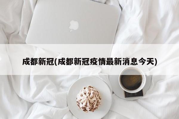成都新冠(成都新冠疫情最新消息今天)