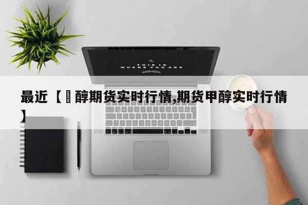 最近【曱醇期货实时行情,期货甲醇实时行情】