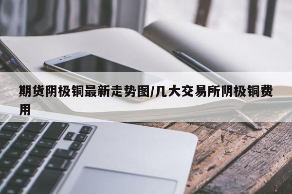 期货阴极铜最新走势图/几大交易所阴极铜费用