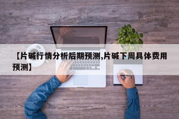 【片碱行情分析后期预测,片碱下周具体费用预测】