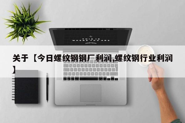 关于【今日螺纹钢钢厂利润,螺纹钢行业利润】