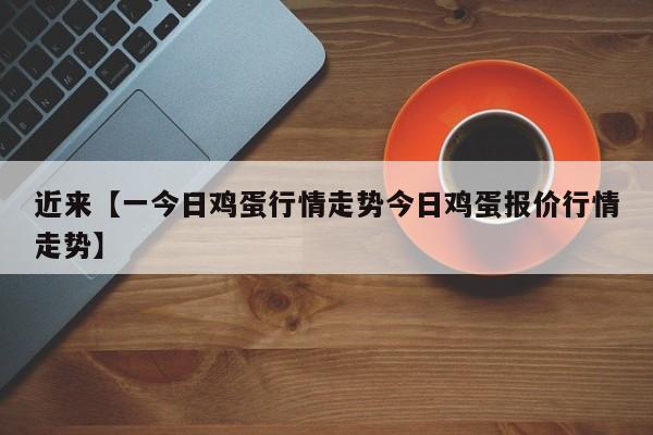近来【一今日鸡蛋行情走势今日鸡蛋报价行情走势】