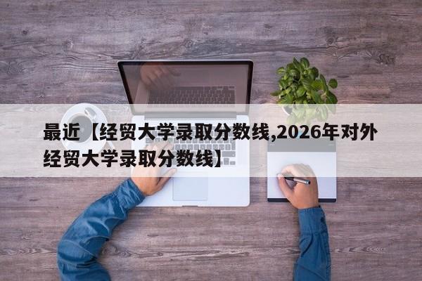 最近【经贸大学录取分数线,2026年对外经贸大学录取分数线】